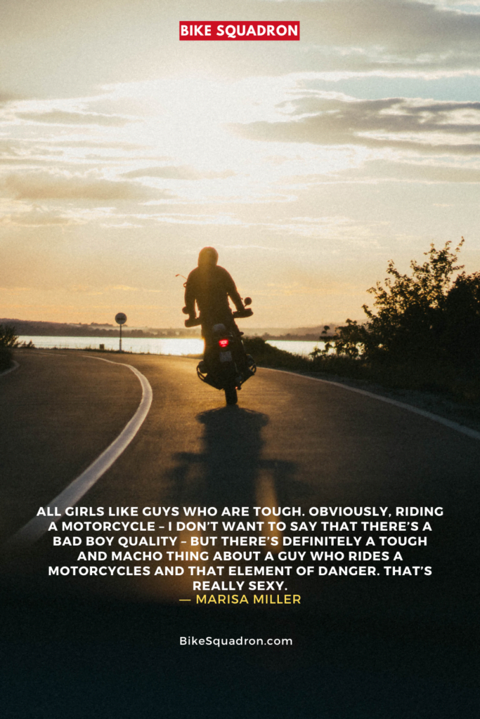motorcycle quote
All girls like guys who are tough. Obviously, riding a motorcycle – I don’t want to say that there’s a bad boy quality – but there’s definitely a tough and macho thing about a guy who rides a motorcycles and that element of danger. That’s really sexy.
― Marisa Miller