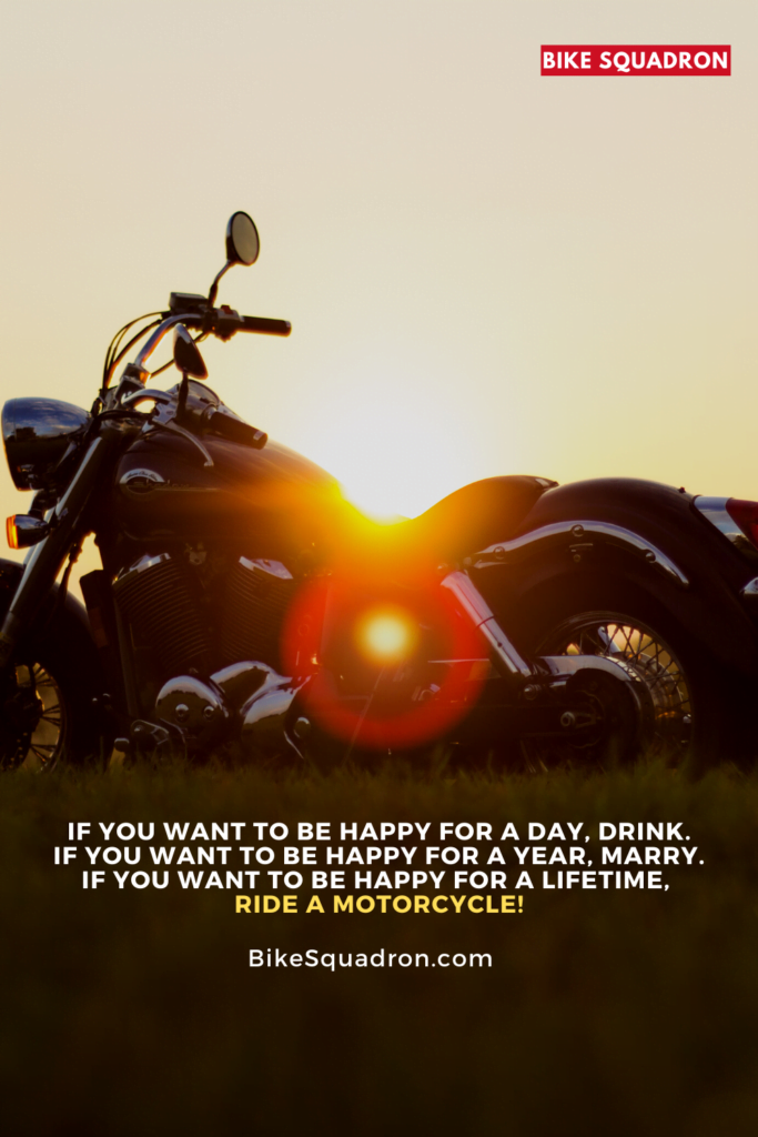 If you want to be happy for a day, drink. If you want to be happy for a year, marry. If you want to be happy for a lifetime, ride a motorcycle!